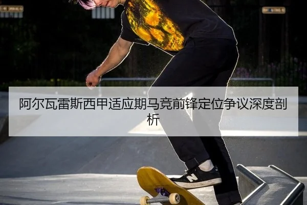 阿尔瓦雷斯西甲适应期马竞前锋定位争议深度剖析