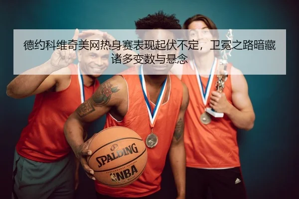 德约科维奇美网热身赛表现起伏不定，卫冕之路暗藏诸多变数与悬念
