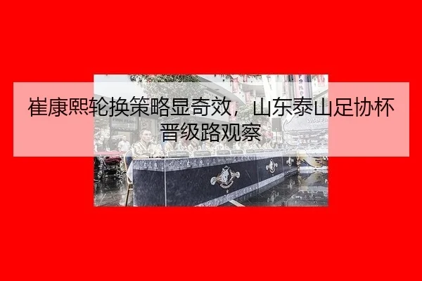 崔康熙轮换策略显奇效，山东泰山足协杯晋级路观察