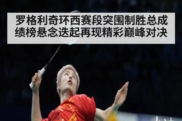 罗格利奇环西赛段突围制胜总成绩榜悬念迭起再现精彩巅峰对决