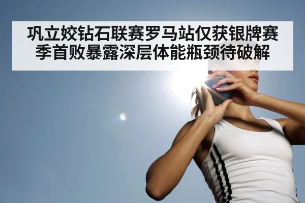 巩立姣钻石联赛罗马站仅获银牌赛季首败暴露深层体能瓶颈待破解