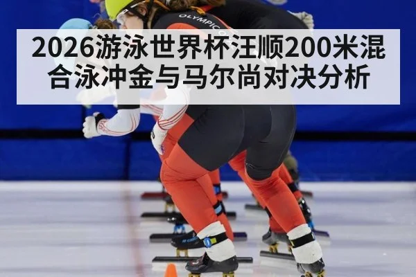 2026游泳世界杯汪顺200米混合泳冲金与马尔尚对决分析